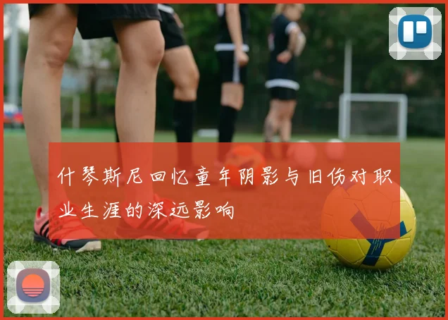 什琴斯尼回忆童年阴影与旧伤对职业生涯的深远影响