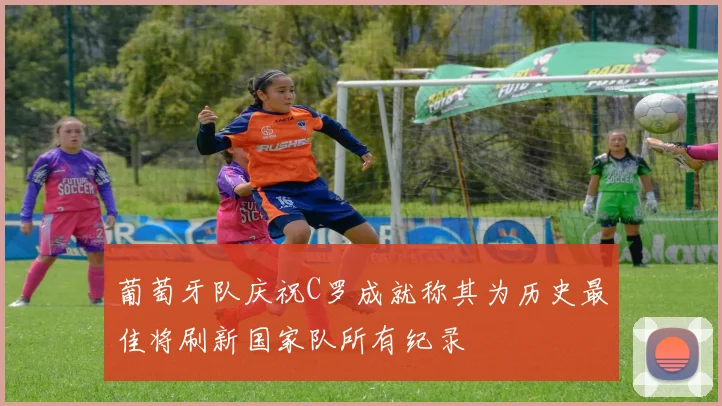 葡萄牙队庆祝C罗成就称其为历史最佳将刷新国家队所有纪录
