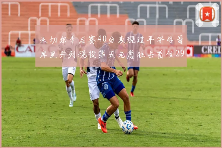 米切尔季后赛40分表现追平字母哥库里并列现役第五老詹独占首位29次记录
