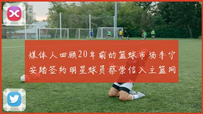 媒体人回顾20年前的篮球市场李宁安踏签约明星球员蔡崇信入主篮网的时代变迁