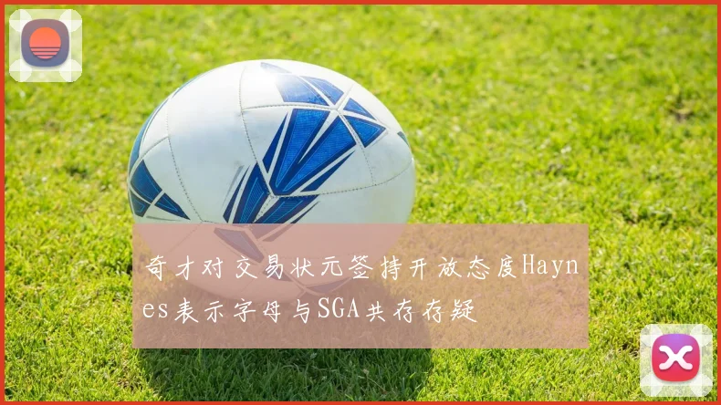 奇才对交易状元签持开放态度Haynes表示字母与SGA共存存疑