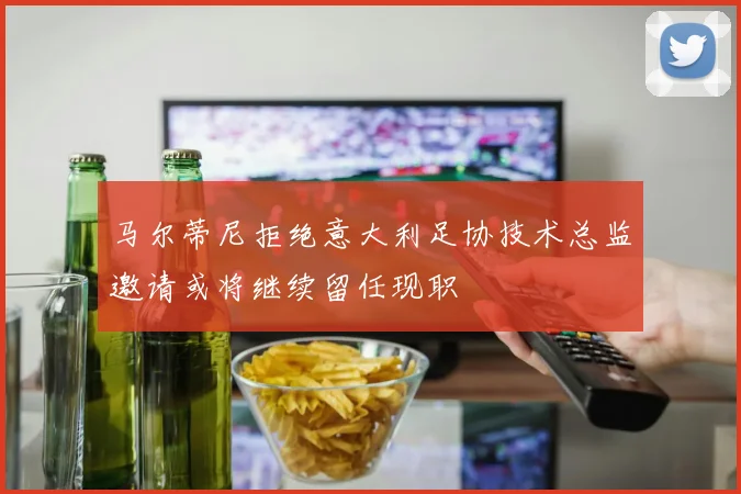 马尔蒂尼拒绝意大利足协技术总监邀请或将继续留任现职