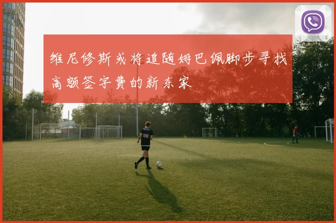 维尼修斯或将追随姆巴佩脚步寻找高额签字费的新东家