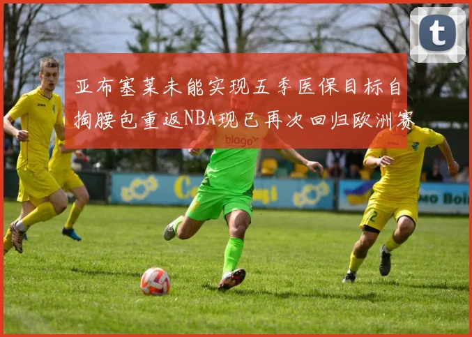 亚布塞莱未能实现五季医保目标自掏腰包重返NBA现已再次回归欧洲赛场