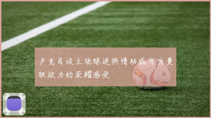 卢克肖谈主场球迷热情助威与为曼联效力的荣耀感受