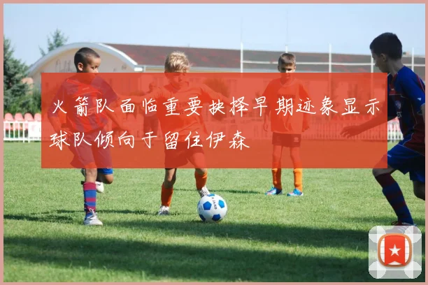 火箭队面临重要抉择早期迹象显示球队倾向于留住伊森