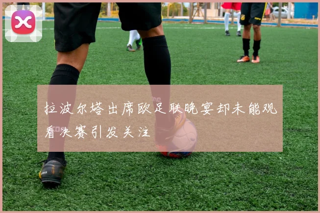 拉波尔塔出席欧足联晚宴却未能观看决赛引发关注