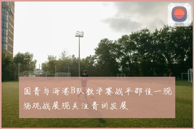 国青与海港B队教学赛战平邵佳一现场观战展现关注青训发展